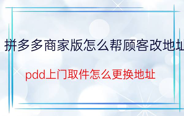 拼多多商家版怎么帮顾客改地址 pdd上门取件怎么更换地址？